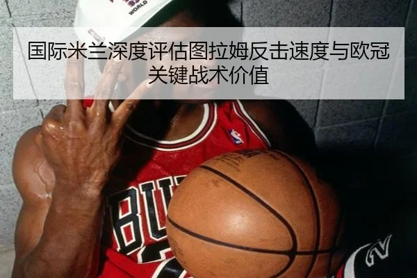 国际米兰深度评估图拉姆反击速度与欧冠关键战术价值