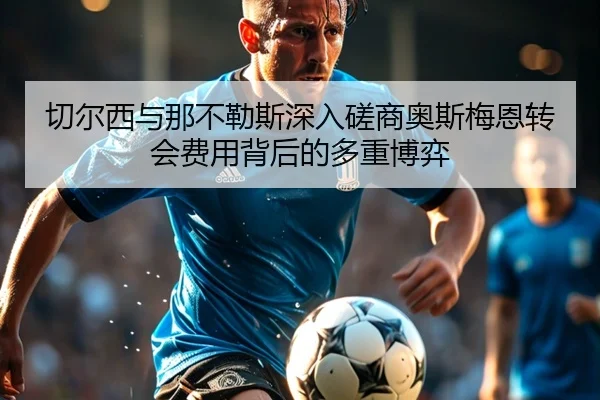 切尔西与那不勒斯深入磋商奥斯梅恩转会费用背后的多重博弈