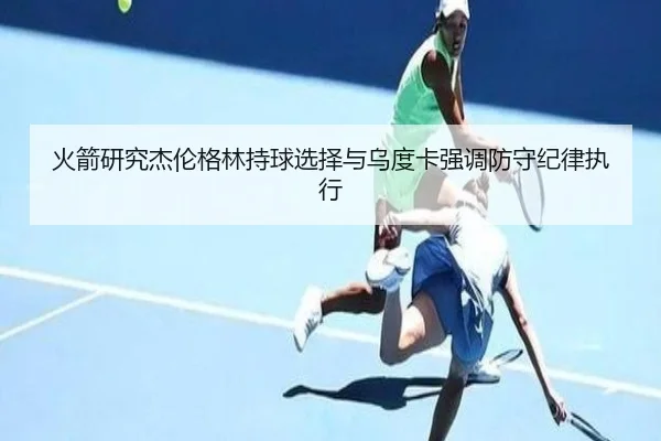 火箭研究杰伦格林持球选择与乌度卡强调防守纪律执行